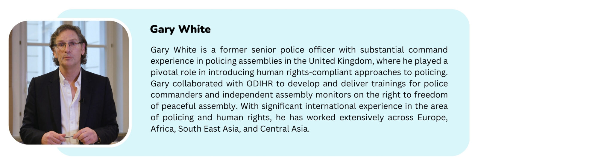 Picture of a trainer with the text "Gary White is a former senior police officer with substantial command experience in policing assemblies in the United Kingdom, where he played a pivotal role in introducing human rights-compliant approaches to policing. Gary collaborated with ODIHR to develop and deliver trainings for police commanders and independent assembly monitors on the right to freedom of peaceful assembly. With significant international experience in the area of policing and human rights, he has worked extensively across Europe, Africa, South East Asia, and Central Asia."