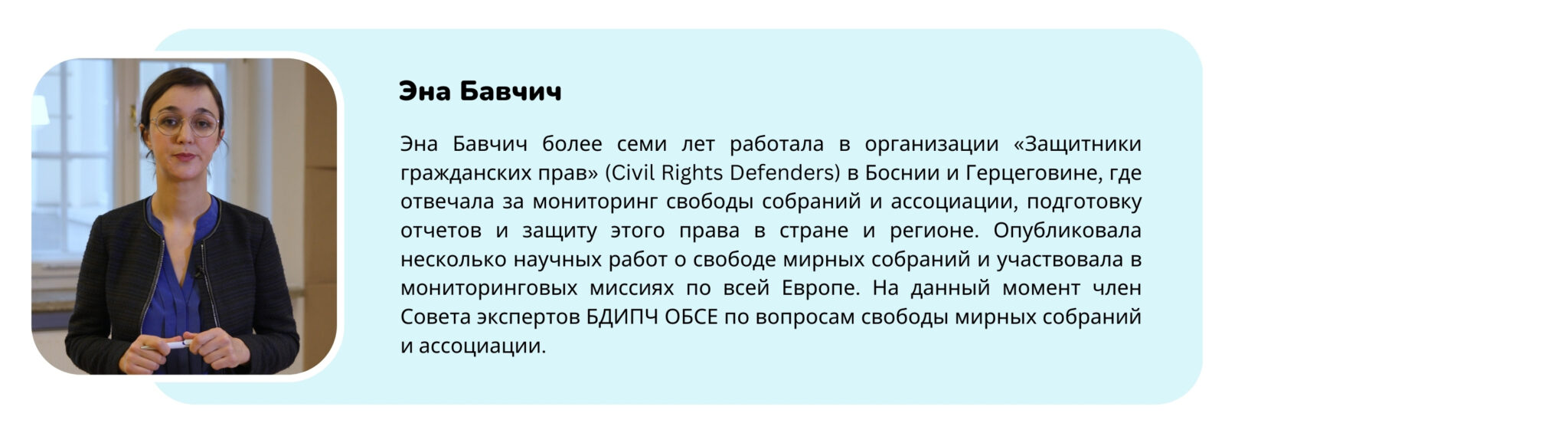 Фотография тренера с текстом “Эна Бавчич более семи лет работала в организации «Защитники гражданских прав» (Civil Rights Defenders) в Боснии и Герцеговине, где отвечала за мониторинг свободы собраний и ассоциации, подготовку отчетов и защиту этого права в стране и регионе. Опубликовала несколько научных работ о свободе мирных собраний и участвовала в мониторинговых миссиях по всей Европе. На данный момент член Совета экспертов БДИПЧ ОБСЕ по вопросам свободы мирных собраний и ассоциации.”