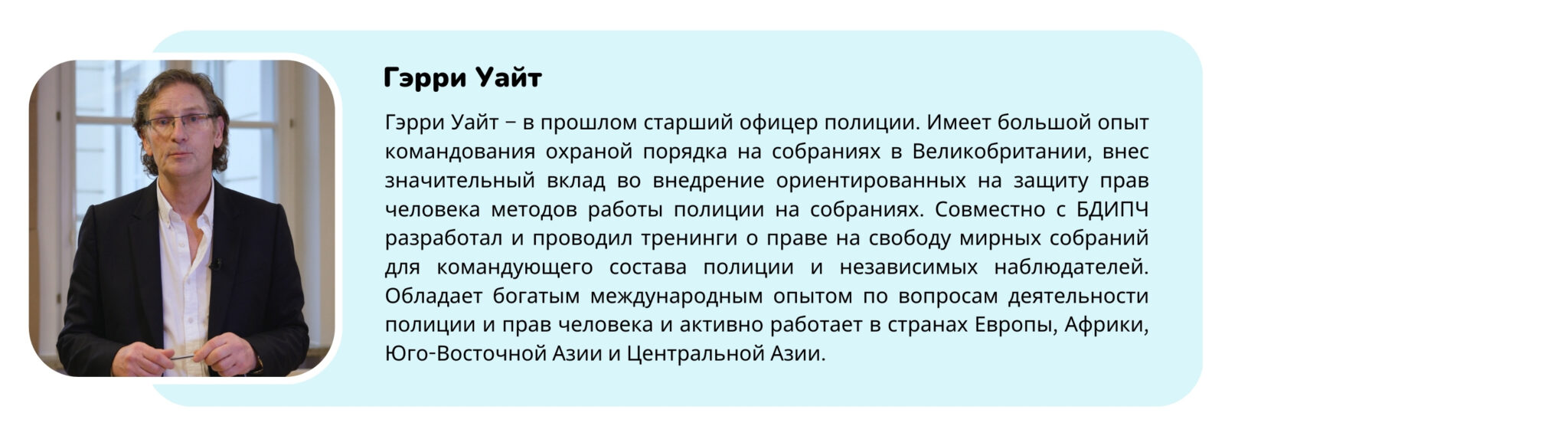 Фотография тренера с текстом “Гэрри Уайт – бывший старший офицер полиции. Имеет большой опыт командования охраной порядка на собраниях в Великобритании, внес значительный вклад во внедрение ориентированных на защиту прав человека методов работы полиции на собраниях. Совместно с БДИПЧ разработал и проводил тренинги о праве на свободу мирных собраний для командующего состава полиции и независимых наблюдателей. Обладает богатым международным опытом по вопросам деятельности полиции и прав человека и активно работает в странах Европы, Африки, Юго-Восточной Азии и Центральной Азии.”